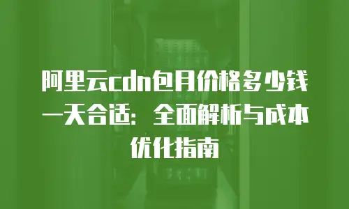 阿里云cdn包月价格多少钱一天合适：全面解析与成本优化指南
