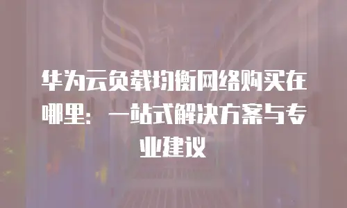华为云负载均衡网络购买在哪里：一站式解决方案与专业建议
