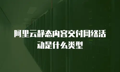 阿里云静态内容交付网络活动是什么类型