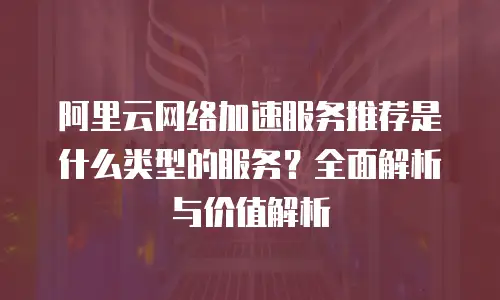 阿里云网络加速服务推荐是什么类型的服务？全面解析与价值解析