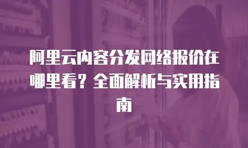 阿里云内容分发网络报价在哪里看？全面解析与实用指南