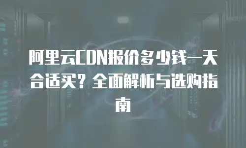 阿里云CDN报价多少钱一天合适买？全面解析与选购指南