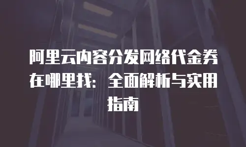 阿里云内容分发网络代金券在哪里找：全面解析与实用指南