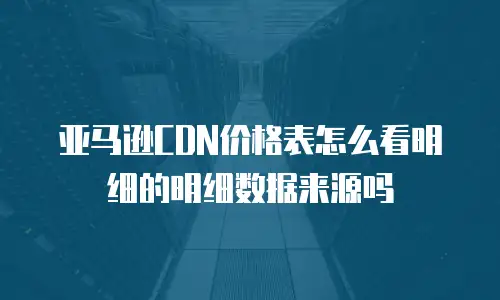 亚马逊CDN价格表怎么看明细的明细数据来源吗