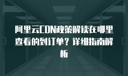 阿里云CDN政策解读在哪里查看的到订单？详细指南解析