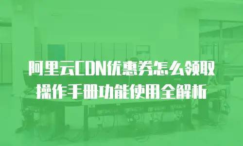 阿里云CDN优惠券怎么领取操作手册功能使用全解析
