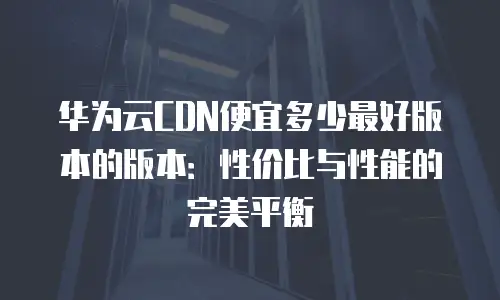 华为云CDN便宜多少最好版本的版本：性价比与性能的完美平衡