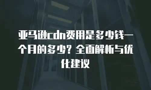亚马逊cdn费用是多少钱一个月的多少？全面解析与优化建议