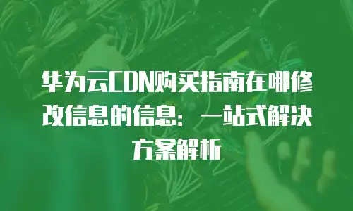 华为云CDN购买指南在哪修改信息的信息：一站式解决方案解析