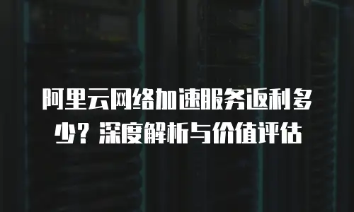 阿里云网络加速服务返利多少？深度解析与价值评估