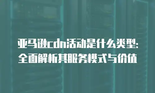 亚马逊cdn活动是什么类型：全面解析其服务模式与价值