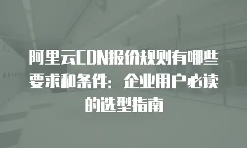 阿里云CDN报价规则有哪些要求和条件：企业用户必读的选型指南