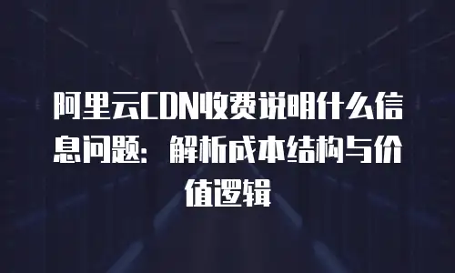 阿里云CDN收费说明什么信息问题：解析成本结构与价值逻辑