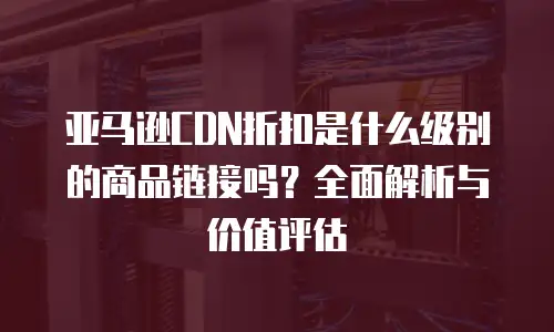 亚马逊CDN折扣是什么级别的商品链接吗？全面解析与价值评估