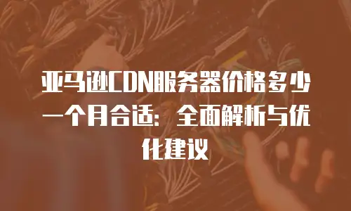 亚马逊CDN服务器价格多少一个月合适：全面解析与优化建议
