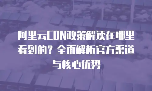 阿里云CDN政策解读在哪里看到的？全面解析官方渠道与核心优势
