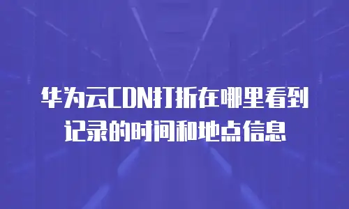 华为云CDN打折在哪里看到记录的时间和地点信息