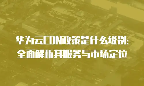 华为云CDN政策是什么级别：全面解析其服务与市场定位