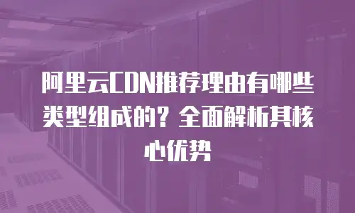 阿里云CDN推荐理由有哪些类型组成的？全面解析其核心优势