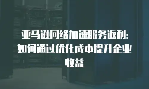 亚马逊网络加速服务返利：如何通过优化成本提升企业收益