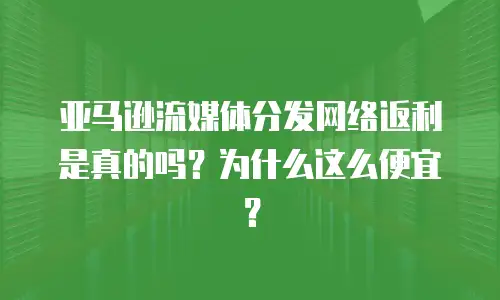 亚马逊流媒体分发网络返利是真的吗？为什么这么便宜？