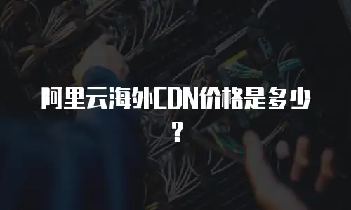 阿里云海外CDN价格是多少？