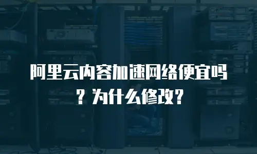 阿里云内容加速网络便宜吗？为什么修改？