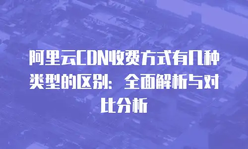 阿里云CDN收费方式有几种类型的区别：全面解析与对比分析