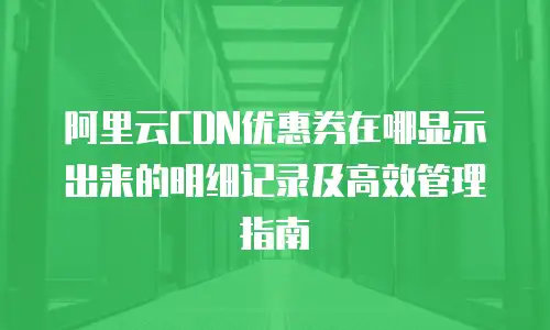 阿里云CDN优惠券在哪显示出来的明细记录及高效管理指南