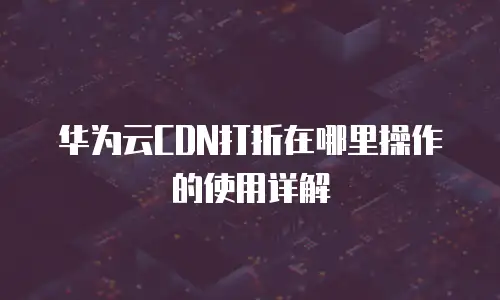 华为云CDN打折在哪里操作的使用详解