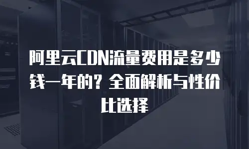 阿里云CDN流量费用是多少钱一年的？全面解析与性价比选择
