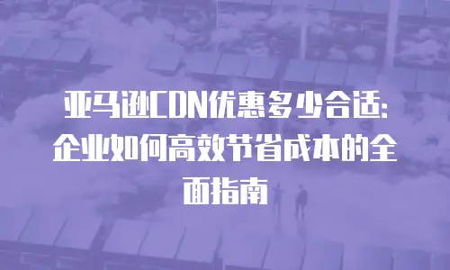 亚马逊CDN优惠多少合适：企业如何高效节省成本的全面指南