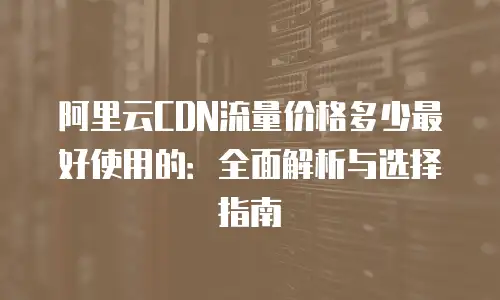 阿里云CDN流量价格多少最好使用的：全面解析与选择指南
