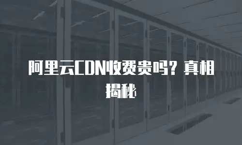 阿里云CDN收费贵吗？真相揭秘