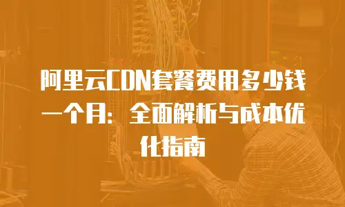 阿里云CDN套餐费用多少钱一个月：全面解析与成本优化指南