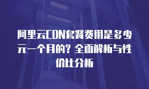 阿里云CDN套餐费用是多少元一个月的？全面解析与性价比分析