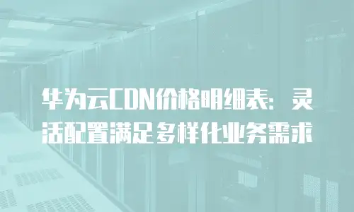 华为云CDN价格明细表：灵活配置满足多样化业务需求