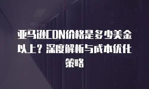 亚马逊CDN价格是多少美金以上？深度解析与成本优化策略