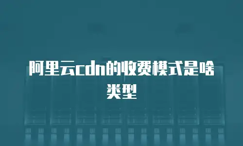 阿里云cdn的收费模式是啥类型