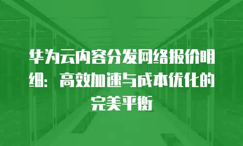 华为云内容分发网络报价明细：高效加速与成本优化的完美平衡