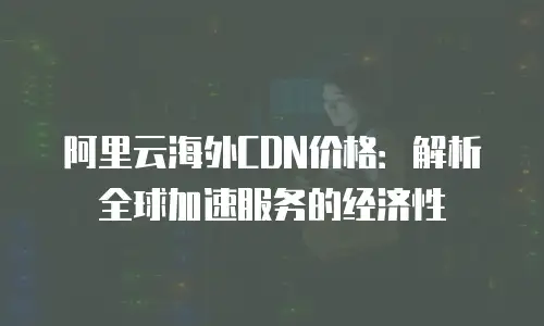 阿里云海外CDN价格：解析全球加速服务的经济性