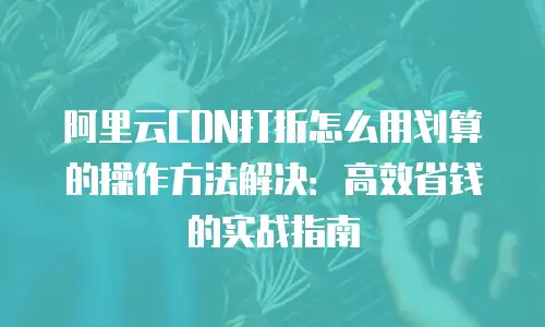 阿里云CDN打折怎么用划算的操作方法解决：高效省钱的实战指南