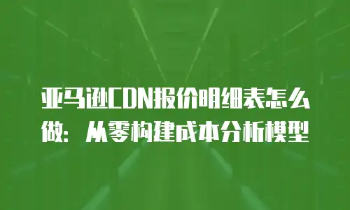 亚马逊CDN报价明细表怎么做：从零构建成本分析模型