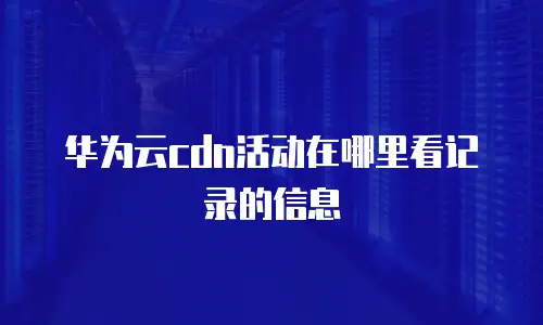 华为云cdn活动在哪里看记录的信息