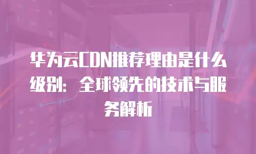 华为云CDN推荐理由是什么级别：全球领先的技术与服务解析