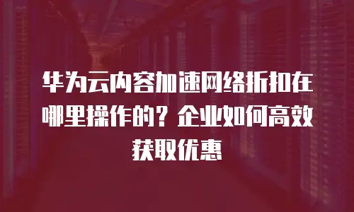 华为云内容加速网络折扣在哪里操作的？企业如何高效获取优惠