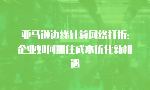 亚马逊边缘计算网络打折：企业如何抓住成本优化新机遇