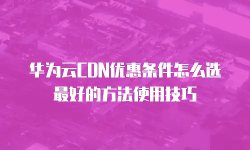 华为云CDN优惠条件怎么选最好的方法使用技巧