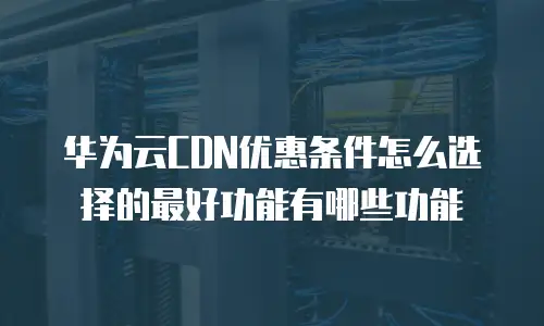 华为云CDN优惠条件怎么选择的最好功能有哪些功能