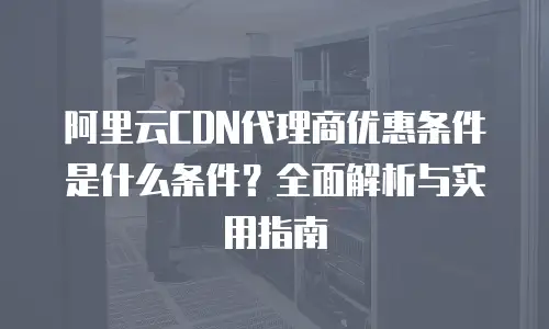 阿里云CDN代理商优惠条件是什么条件？全面解析与实用指南